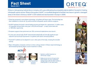 Fact Sheet
     March 2011

Orteq is a fast-growing medical device company with a groundbreaking biocompatible polymer platform focused on treating
orthopaedic sports injuries. Orteq’s first product, Actifit®, is a scaffold designed to facilitate new tissue in growth in damaged
areas of the knee’s meniscus. Actifit® is CE marked and was launched in Europe in 2009.


• Orteq has pioneered a new polymer technology to facilitate soft tissue repair. The technology has
  been validated for clinical use by world-renowned orthopaedic sports medicine surgeons.

• Actifit® facilitates the body’s natural healing process and targets the approximate 1.4 million cases
  of irreparable meniscal tears every year in the US and Europe - a major unmet need with
  a > $3 billion opportunity.

• European surgeons have performed over 700 commercial implantations since launch .

• In a two year clinical study, Actifit® demonstrated statistically and clinically significant pain
  reduction and functional improvement for patients with severe meniscal problems.

• The Actifit® scaffold can be adapted for use in other parts of the body, including the shoulder
  and hip.

• Major orthopaedic companies continue to show a strong interest in Orteq’s repair technology as
  demonstrated by Kensey Nash’s recent investment in Orteq.




                                                              • Synthetic scaffold implanted via
                                                                arthroscopic surgery
              +                     =                         • Highly porous structure through which
                                                                blood vessels can grow, transporting
  Optimum             Optimized          New, vascularized,     cartilage repair cells and other nutrients to
  Material             Design               functional          initiate growth of new native tissue
                                            meniscus
 