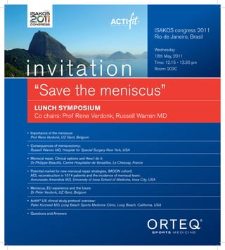 ISAKOS congress 2011
                                                                                Rio de Janeiro, Brasil

                                                                                Wednesday
                                                                                18th May, 2011



invitation
                                                                                Time: 12.15 - 13.30 pm
                                                                                Room: 203C




    “Save the meniscus”
    LUNCH SYMPOSIUM
    Co chairs: Prof Rene Verdonk, Russell Warren MD

•	 Importance	of	the	meniscus:		 	
   Prof Rene Verdonk, UZ Gent, Belgium

•	 Consequences	of	meniscectomy:		
   Russell Warren MD, Hospital for Special Surgery New York, USA

•	 Meniscal	repair,	Clinical	options	and	How	I	do	it:		      	
   Dr Philippe Beaufils, Centre Hospitalier de Versailles, Le Chesnay, France

•	 Potential	market	for	new	meniscal	repair	strategies,	(MOON	cohort)
		 ACL	reconstruction	in	1014	patients	and	the	incidence	of	meniscal	tears:
   Annunziato Amendola MD, University of Iowa School of Medicine, Iowa City, USA

•	 Meniscus,	EU	experience	and	the	future:		
   Dr Peter Verdonk, UZ Gent, Belgium

•	 Actifit®	US	clinical	study	protocol	overview:	 	     	      	
   Peter Kurzweil MD, Long Beach Sports Medicine Clinic, Long Beach, California, USA

•	 Questions	and	Answers
 