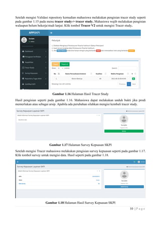 10 | P a g e
Setelah mengisi Validasi repository kemudian mahasiswa melakukan pengisian tracer study seperti
pada gambar 1.15 pada menu tracer study-> tracer study. Mahasiswa wajib melakukan pengisian
walaupun belum bekerja/studi lanjut. Klik tombol Tracer V2 untuk mengisi Tracer study.
Gambar 1.16 Halaman Hasil Tracer Study
Hasil pengisian seperti pada gambar 1.16. Mahasiswa dapat melakukan unduh bukti jika prodi
memerlukan atau sebagai arsip. Apabila ada perubahan silahkan mengisi kembali tracer study.
Gambar 1.17 Halaman Survey Kepuasan SKPI
Setelah mengisi Tracer mahasiswa melakukan pengisian survey kepuasan seperti pada gambar 1.17.
Klik tombol survey untuk mengisi data. Hasil seperti pada gambar 1.18.
Gambar 1.18 Halaman Hasil Survey Kepuasan SKPI
 