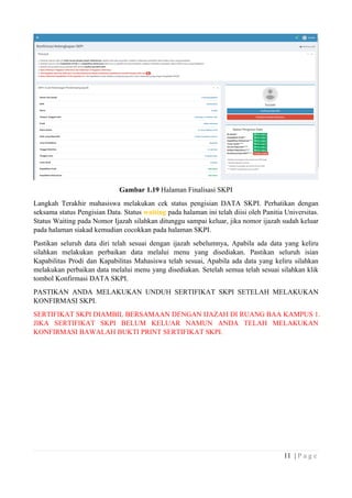 11 | P a g e
Gambar 1.19 Halaman Finalisasi SKPI
Langkah Terakhir mahasiswa melakukan cek status pengisian DATA SKPI. Perhatikan dengan
seksama status Pengisian Data. Status waiting pada halaman ini telah diisi oleh Panitia Universitas.
Status Waiting pada Nomor Ijazah silahkan ditunggu sampai keluar, jika nomor ijazah sudah keluar
pada halaman siakad kemudian cocokkan pada halaman SKPI.
Pastikan seluruh data diri telah sesuai dengan ijazah sebelumnya, Apabila ada data yang keliru
silahkan melakukan perbaikan data melalui menu yang disediakan. Pastikan seluruh isian
Kapabilitas Prodi dan Kapabilitas Mahasiswa telah sesuai, Apabila ada data yang keliru silahkan
melakukan perbaikan data melalui menu yang disediakan. Setelah semua telah sesuai silahkan klik
tombol Konfirmasi DATA SKPI.
PASTIKAN ANDA MELAKUKAN UNDUH SERTIFIKAT SKPI SETELAH MELAKUKAN
KONFIRMASI SKPI.
SERTIFIKAT SKPI DIAMBIL BERSAMAAN DENGAN IJAZAH DI RUANG BAA KAMPUS 1.
JIKA SERTIFIKAT SKPI BELUM KELUAR NAMUN ANDA TELAH MELAKUKAN
KONFIRMASI BAWALAH BUKTI PRINT SERTIFIKAT SKPI.
 