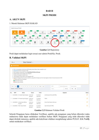 12 | P a g e
BAB II
SKPI PRODI
A. AKUN SKPI
1. Masuk Halaman SKPI SIAKAD
Gambar 2.1 Repository
Prodi dapat melakukan login sesuai user admin Prodi/Ka. Prodi.
B. Validasi SKPI
Gambar 2.2 Halaman Validasi Prodi
Seluruh Pengajuan harus dilakukan Verifikasi, apabila ada pengajuan yang belum dikoreksi maka
mahasiswa tidak dapat melakukan verifikasi berkas SKPI. Pengajuan yang telah dikoreksi tidak
dapat dirubah statusnya, apabila ada kekeliruan silahkan menghubungi admin PUSAT. Klik Verify
untuk melakukan verifikasi.
 