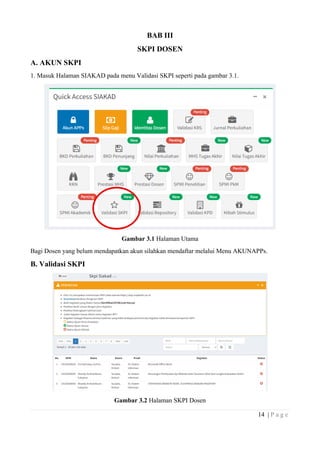14 | P a g e
BAB III
SKPI DOSEN
A. AKUN SKPI
1. Masuk Halaman SIAKAD pada menu Validasi SKPI seperti pada gambar 3.1.
Gambar 3.1 Halaman Utama
Bagi Dosen yang belum mendapatkan akun silahkan mendaftar melalui Menu AKUNAPPs.
B. Validasi SKPI
Gambar 3.2 Halaman SKPI Dosen
 