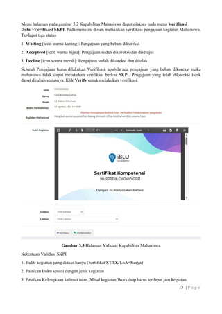15 | P a g e
Menu halaman pada gambar 3.2 Kapabilitas Mahasiswa dapat diakses pada menu Verifikasi
Data >Verifikasi SKPI. Pada menu ini dosen melakukan verifikasi pengajuan kegiatan Mahasiswa.
Terdapat tiga status
1. Waiting [icon warna kuning]: Pengajuan yang belum dikoreksi
2. Accepteed [icon warna hijau]: Pengajuan sudah dikoreksi dan disetujui
3. Decline [icon warna merah]: Pengajuan sudah dikoreksi dan ditolak
Seluruh Pengajuan harus dilakukan Verifikasi, apabila ada pengajuan yang belum dikoreksi maka
mahasiswa tidak dapat melakukan verifikasi berkas SKPI. Pengajuan yang telah dikoreksi tidak
dapat dirubah statusnya. Klik Verify untuk melakukan verifikasi.
Gambar 3.3 Halaman Validasi Kapabilitas Mahasiswa
Ketentuan Validasi SKPI
1. Bukti kegiatan yang diakui hanya (Sertifikat/ST/SK/LoA+Karya)
2. Pastikan Bukti sesuai dengan jenis kegiatan
3. Pastikan Kelengkaan kalimat isian, Misal kegiatan Workshop harus terdapat jam kegiatan.
 