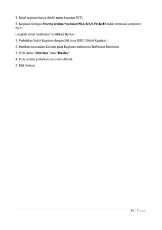 16 | P a g e
4. Judul kegiatan hanya ditulis nama kegiatan INTI
5. Kegiatan Sebagai Peserta seminar/webinar/PKL/KKN/PKKMB tidak termasuk komponen
SKPI
Langkah untuk melakukan Verifikasi Berkas :
1. Perhatikan Bukti Kegiatan dengan klik icon BIRU [Bukti Kegiatan]
2. Pastikan kesesuaian Kalimat pada Kegiatan mahasiswa Berbahasa Indonesia
3. Pilih status “Diterima” atau “Ditolak”
4. Pilih catatan perbaikan jika status ditolak
5. Klik Submit
 