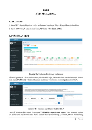 2 | P a g e
BAB I
SKPI MAHASISWA
A. AKUN SKPI
1. Akun SKPI dapat didapatkan ketika Mahasiswa Membayar Biaya Sebagai Peserta Yudisium
2. Akses AKUN SKPI [Akses pada SIAKAD menu File>Akun APPs]
B. PENGISIAN SKPI
Gambar 1.3 Halaman Dashboard Mahasiswa
Halaman gambar 1.3 akan muncul saat pertama kali login, Menu halaman dashboard dapat diakses
pada menu Dashboard->Home. Halaman dashboard berisi menu shortcut pada sistem SKPI.
Gambar 1.4 Halaman Verifikator DOSEN SKPI
Langkah pertama akses menu Penugasan Verifikator->Verifikator Dosen. Pada halaman gambar
1.4 mahasiswa melakukan input Nama Dosen Wali/ Pembimbing Akademik, Dosen Pembimbing
 