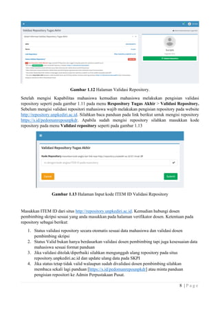 8 | P a g e
Gambar 1.12 Halaman Validasi Repository.
Setelah mengisi Kapabilitas mahasiswa kemudian mahasiswa melakukan pengisian validasi
repository seperti pada gambar 1.11 pada menu Respository Tugas Akhir > Validasi Repository.
Sebelum mengisi validasi repositori mahasiswa wajib melakukan pengisian repository pada website
http://repository.unpkediri.ac.id. Silahkan baca panduan pada link berikut untuk mengisi repository
https://s.id/pedomanrepounpkdr. Apabila sudah mengisi repository silahkan masukkan kode
repository pada menu Validasi repository seperti pada gambar 1.13
Gambar 1.13 Halaman Input kode ITEM ID Validasi Repository
Masukkan ITEM ID dari situs http://repository.unpkediri.ac.id. Kemudian hubungi dosen
pembimbing skripsi sesuai yang anda masukkan pada halaman verifikator dosen. Ketentuan pada
repository sebagai berikut:
1. Status validasi repository secara otomatis sesuai data mahasiswa dan validasi dosen
pembimbing skripsi
2. Status Valid bukan hanya berdasarkan validasi dosen pembimbing tapi juga kesesuaian data
mahasiswa sesuai format panduan
3. Jika validasi ditolak/diperbaiki silahkan mengunggah ulang repository pada situs
repository.unpkediri.ac.id dan update ulang data pada SKPI
4. Jika status tetap tidak valid walaupun sudah divalidasi dosen pembimbing silahkan
membaca sekali lagi panduan [https://s.id/pedomanrepounpkdr] atau minta panduan
pengisian repositori ke Admin Perpustakaan Pusat.
 
