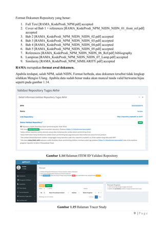 9 | P a g e
Format Dokumen Repository yang benar:
1. Full Text [RAMA_KodeProdi_NPM.pdf] accepted
2. Cover sd Bab 1 + references [RAMA_KodeProdi_NPM_NIDN_NIDN_01_front_ref.pdf]
accepted
3. Bab 2 [RAMA_KodeProdi_NPM_NIDN_NIDN_02.pdf] accepted
4. Bab 3 [RAMA_KodeProdi_NPM_NIDN_NIDN_03.pdf] accepted
5. Bab 4 [RAMA_KodeProdi_NPM_NIDN_NIDN_04.pdf] accepted
6. Bab 5 [RAMA_KodeProdi_NPM_NIDN_NIDN_05.pdf] accepted
7. References [RAMA_KodeProdi_NPM_NIDN_NIDN_06_Ref.pdf] bibliography
8. Lampiran [RAMA_KodeProdi_NPM_NIDN_NIDN_07_Lamp.pdf] accepted
9. Similarity [RAMA_KodeProdi_NPM_SIMILARITY.pdf] accepted
RAMA merupakan format awal dokumen.
Apabila terdapat, salah NPM, salah NIDN, Format berbeda, atau dokumen tersebut tidak lengkap
silahkan Mengisi Ulang. Apabila data sudah benar maka akan muncul tanda valid berwarna hijau
seperti pada gambar 1.14.
Gambar 1.14 Halaman ITEM ID Validasi Repository
Gambar 1.15 Halaman Tracer Study
 