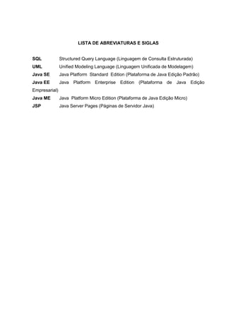 LISTA DE ABREVIATURAS E SIGLAS
SQL Structured Query Language (Linguagem de Consulta Estruturada)
UML Unified Modeling Language (Linguagem Unificada de Modelagem)
Java SE Java Platform Standard Edition (Plataforma de Java Edição Padrão)
Java EE Java Platform Enterprise Edition (Plataforma de Java Edição
Empresarial)
Java ME Java Platform Micro Edition (Plataforma de Java Edição Micro)
JSP Java Server Pages (Páginas de Servidor Java)
 