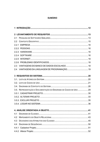 SUMÁRIO
1 INTRODUÇÃO......................................................................................................12
2 LEVANTAMENTO DE REQUISITOS ...................................................................13
2.1 PESQUISA DE SOFTWARES SIMILARES...................................................................13
2.2 CONTEXTO DESCRITIVO.......................................................................................15
2.2.1 EMPRESA ......................................................................................................16
2.2.2 PESSOAS.......................................................................................................16
2.2.3 HARDWARE...................................................................................................16
2.2.4 SOFTWARE ...................................................................................................16
2.2.5 INTERNET......................................................................................................18
2.2.6 PROBLEMAS IDENTIFICADOS.....................................................................18
2.3 VANTAGENS DO BANCO DE DADOS ESCOLHIDO .......................................18
2.4 VANTAGENS DA LINGUAGEM DE PROGRAMAÇÃO.....................................19
3 REQUISITOS DO SISTEMA.................................................................................20
3.1. LISTA DE ATORES DO SISTEMA .............................................................................20
3.2. LISTA DE CASOS DE USO .....................................................................................21
3.4. DIAGRAMA DE CONTEXTO DO SISTEMA..................................................................26
3.5. REPRESENTAÇÃO E DOCUMENTAÇÃO DO DIAGRAMA DE CASOS DE USO ..................29
3.5.1. CADASTRAR PROJETO................................................................................30
3.5.2. ALTERAR PROJETO .....................................................................................33
3.5.3. EXCLUIR PROJETO ......................................................................................35
3.5.4. LOGAR NO SISTEMA ....................................................................................36
4. ANÁLISE ORIENTADA A OBJETO.....................................................................41
4.1 DIAGRAMA DE CLASSES .......................................................................................41
4.2 MAPEAMENTO DO OBJETO RELACIONAL ................................................................43
4.3 DICIONÁRIO DOS ATRIBUTOS DAS CLASSES ...........................................................45
4.4 DIAGRAMA DE SEQUÊNCIAS..................................................................................50
4.4.1 Cadastrar Projeto............................................................................................51
4.4.2 Alterar Projeto.................................................................................................52
 