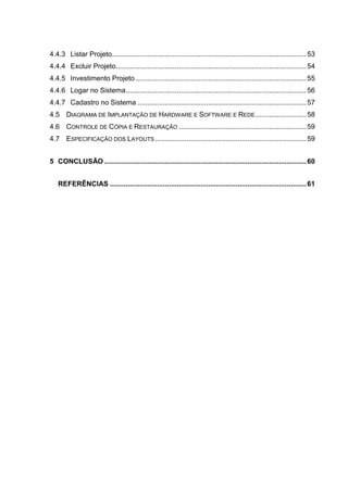 4.4.3 Listar Projeto...................................................................................................53
4.4.4 Excluir Projeto.................................................................................................54
4.4.5 Investimento Projeto .......................................................................................55
4.4.6 Logar no Sistema............................................................................................56
4.4.7 Cadastro no Sistema ......................................................................................57
4.5 DIAGRAMA DE IMPLANTAÇÃO DE HARDWARE E SOFTWARE E REDE..........................58
4.6 CONTROLE DE CÓPIA E RESTAURAÇÃO .................................................................59
4.7 ESPECIFICAÇÃO DOS LAYOUTS .............................................................................59
5 CONCLUSÃO.......................................................................................................60
REFERÊNCIAS ....................................................................................................61
 