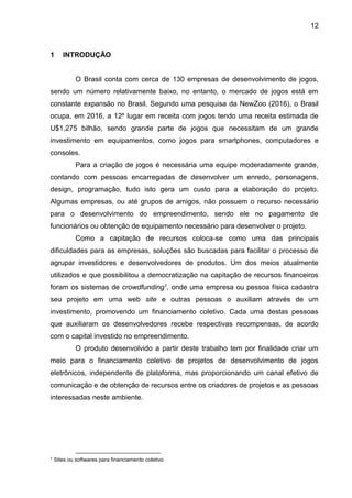 12
1 INTRODUÇÃO
O Brasil conta com cerca de 130 empresas de desenvolvimento de jogos,
sendo um número relativamente baixo, no entanto, o mercado de jogos está em
constante expansão no Brasil. Segundo uma pesquisa da NewZoo (2016), o Brasil
ocupa, em 2016, a 12º lugar em receita com jogos tendo uma receita estimada de
U$1,275 bilhão, sendo grande parte de jogos que necessitam de um grande
investimento em equipamentos, como jogos para smartphones, computadores e
consoles.
Para a criação de jogos é necessária uma equipe moderadamente grande,
contando com pessoas encarregadas de desenvolver um enredo, personagens,
design, programação, tudo isto gera um custo para a elaboração do projeto.
Algumas empresas, ou até grupos de amigos, não possuem o recurso necessário
para o desenvolvimento do empreendimento, sendo ele no pagamento de
funcionários ou obtenção de equipamento necessário para desenvolver o projeto.
Como a capitação de recursos coloca-se como uma das principais
dificuldades para as empresas, soluções são buscadas para facilitar o processo de
agrupar investidores e desenvolvedores de produtos. Um dos meios atualmente
utilizados e que possibilitou a democratização na capitação de recursos financeiros
foram os sistemas de crowdfunding1, onde uma empresa ou pessoa física cadastra
seu projeto em uma web site e outras pessoas o auxiliam através de um
investimento, promovendo um financiamento coletivo. Cada uma destas pessoas
que auxiliaram os desenvolvedores recebe respectivas recompensas, de acordo
com o capital investido no empreendimento.
O produto desenvolvido a partir deste trabalho tem por finalidade criar um
meio para o financiamento coletivo de projetos de desenvolvimento de jogos
eletrônicos, independente de plataforma, mas proporcionando um canal efetivo de
comunicação e de obtenção de recursos entre os criadores de projetos e as pessoas
interessadas neste ambiente.
1
Sites ou softwares para financiamento coletivo
 