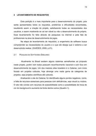 13
2 LEVANTAMENTO DE REQUISITOS
Esta partição é a mais importante para o desenvolvimento do projeto, pois
serão apresentados todos os requisitos, problemas e dificuldades encontradas,
resultando assim a criação do projeto, satisfazendo todas as necessidades dos
usuários, e assim mostrando se vai ser viável ou não o desenvolvimento do próprio.
Esse levantamento foi feito através de pesquisas na internet e pela fala de
profissionais na área de desenvolvimento de jogos.
Na etapa de levantamento de requisitos, o engenheiro de software busca
compreender as necessidades do usuário e o que ele deseja que o sistema a ser
desenvolvido realize. (GUEDES, 2009, p.21).
2.1 PESQUISA DE SOFTWARES SIMILARES
Atualmente no Brasil existem alguns sistemas semelhantes ao proposto
neste projeto, porém nem todos possuem reconhecimento nacional e com foco em
desenvolvimento de jogos. Um dos maiores sites brasileiro é o Catarse, com início
focado em projetos culturais, hoje abrange uma vasta gama de categorias de
projetos, seja projetos científicos até culturais.
Analisando o site do Catarse, foi identificado alguns pontos negativos, como,
a falta de recursos acessíveis para pessoas com deficiências, seja visual ou motora.
O site não consta com recursos de acessibilidade como a possibilidade de troca de
cor do background e aumento da fonte dentre outros (Quadro 1).
 