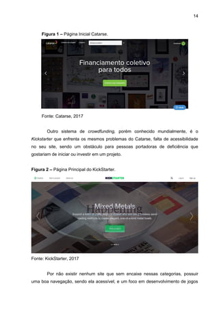 14
Figura 1 – Página Inicial Catarse.
Fonte: Catarse, 2017
Outro sistema de crowdfunding, porém conhecido mundialmente, é o
Kickstarter que enfrenta os mesmos problemas do Catarse, falta de acessibilidade
no seu site, sendo um obstáculo para pessoas portadoras de deficiência que
gostariam de iniciar ou investir em um projeto.
Figura 2 – Página Principal do KickStarter.
Fonte: KickStarter, 2017
Por não existir nenhum site que sem encaixe nessas categorias, possuir
uma boa navegação, sendo ela acessível, e um foco em desenvolvimento de jogos
 
