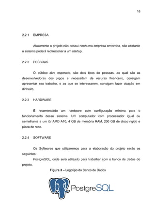 16
2.2.1 EMPRESA
Atualmente o projeto não possui nenhuma empresa envolvida, não obstante
o sistema poderá redirecionar a um startup.
2.2.2 PESSOAS
O público alvo esperado, são dois tipos de pessoas, ao qual são as
desenvolvedoras dos jogos e necessitam de recurso financeiro, consigam
apresentar seu trabalho, e as que se interessarem, consigam fazer doação em
dinheiro.
2.2.3 HARDWARE
É recomendado um hardware com configuração mínima para o
funcionamento desse sistema. Um computador com processador igual ou
semelhante a um i3/ AMD A10, 4 GB de memória RAM, 200 GB de disco rígido e
placa de rede.
2.2.4 SOFTWARE
Os Softwares que utilizaremos para a elaboração do projeto serão os
seguintes:
PostgreSQL, onde será utilizado para trabalhar com o banco de dados do
projeto.
Figura 3 – Logotipo do Banco de Dados
 