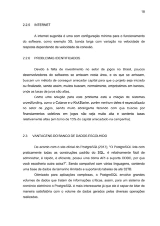 18
2.2.5 INTERNET
A internet sugerida é uma com configuração mínima para o funcionamento
do software, como exemplo 3G, banda larga com variação na velocidade de
resposta dependendo da velocidade da conexão.
2.2.6 PROBLEMAS IDENTIFICADOS
Devido à falta de investimento no setor de jogos no Brasil, poucos
desenvolvedores de softwares se arriscam nesta área, e os que se arriscam,
buscam um método de conseguir arrecadar capital para que o projeto seja iniciado
ou finalizado, sendo assim, muitos buscam, normalmente, empréstimos em bancos,
onde as taxas de juros são altas.
Como uma solução para este problema está a criação de sistemas
crowdfunding, como o Catarse e o KickStarter, porém nenhum deles é especializado
no setor de jogos, sendo muito abrangente fazendo com que buscas por
financiamentos coletivos em jogos não seja muito alta e contento taxas
relativamente altas (em torno de 13% do capital arrecadado na campanha).
2.3 VANTAGENS DO BANCO DE DADOS ESCOLHIDO
De acordo com o site oficial do PostgreSQL(2017), "O PostgreSQL lida com
praticamente todas as construções padrão do SQL, é relativamente fácil de
administrar, é rápido, é eficiente, possui uma ótima API e suporta ODBC, por que
você escolheria outra coisa?". Sendo compatível com várias linguagens, contendo
uma base de dados de tamanho ilimitado e suportando tabelas de até 32TB.
Otimizado para aplicações complexas, o PostgreSQL envolve grandes
volumes de dados que tratam de informações críticas, assim, para um sistema de
comércio eletrônico o PostgreSQL é mais interessante já que ele é capaz de lidar de
maneira satisfatória com o volume de dados gerados pelas diversas operações
realizadas.
 