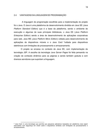 19
2.4 VANTAGENS DA LINGUAGEM DE PROGRAMAÇÃO
A linguagem de programação escolhida para a implementação do projeto
foi o Java. O Java é uma plataforma de desenvolvimento dividida em Java SE (Java
Platform Standard Edition) que é a base da plataforma, sendo o ambiente de
execução e algumas de suas principais bibliotecas, o Java EE (Java Platform
Enterprise Edition) sendo a área de desenvolvimento de aplicações corporativas
para web, Java ME (Java Platform Micro Edition) voltada para desenvolvimento de
aplicações de dispositivos móveis e o Java Card 2voltada para dispositivos
eletrônicos com limitações de processamento e armazenamento.
O projeto se encaixa no contexto de Java EE, com implementação da
tecnologia JSP. A escolha da tecnologia Java Server Pages foi feita pensando na
criação de conteúdo dinâmico para as páginas e sendo também gratuita e com
diversos servidores que suportam a linguagem.
2
Java Card: é uma tecnologia que permite que pequenos aplicativos baseados em plataforma Java sejam
executados com segurança em smart cards e dispositivos similares com limitações de processamento e
armazenamento.
 