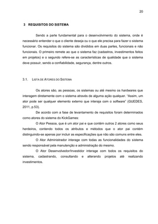 20
3 REQUISITOS DO SISTEMA
Sendo a parte fundamental para o desenvolvimento do sistema, onde é
necessário entender o que o cliente deseja ou o que ele precisa para fazer o sistema
funcionar. Os requisitos do sistema são divididos em duas partes, funcionais e não
funcionais. O primeiro remete ao que o sistema faz (cadastros, investimentos feitos
em projetos) e o segundo refere-se as características de qualidade que o sistema
deve possuir, sendo a confiabilidade, segurança, dentre outros.
3.1. LISTA DE ATORES DO SISTEMA
Os atores são, as pessoas, os sistemas ou até mesmo os hardwares que
interagem diretamente com o sistema através de alguma ação qualquer. “Assim, um
ator pode ser qualquer elemento externo que interaja com o software” (GUEDES,
2011, p.53).
De acordo com a fase de levantamento de requisitos foram determinados
como atores do sistema do KickGames:
O Ator Pessoa, que é um ator pai e que contém outros 2 atores como seus
herdeiros, contendo todos os atributos e métodos que o ator pai contém
distinguindo-se apenas por incluir as especificações que não são comuns entre eles.
O Ator Administrador interage com todas as funcionalidades do sistema
sendo responsável pela manutenção e administração do mesmo.
O Ator Desenvolvedor/Investidor interage com todos os requisitos do
sistema, cadastrando, consultando e alterando projetos até realizando
investimentos.
 