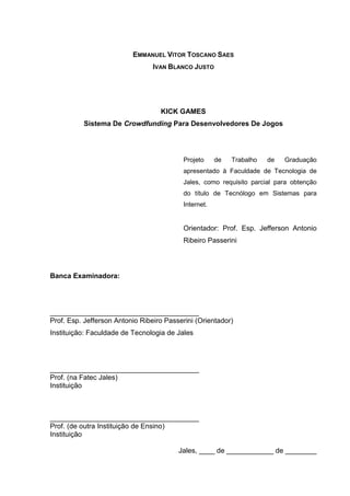 EMMANUEL VITOR TOSCANO SAES
IVAN BLANCO JUSTO
KICK GAMES
Sistema De Crowdfunding Para Desenvolvedores De Jogos
Projeto de Trabalho de Graduação
apresentado à Faculdade de Tecnologia de
Jales, como requisito parcial para obtenção
do título de Tecnólogo em Sistemas para
Internet.
Orientador: Prof. Esp. Jefferson Antonio
Ribeiro Passerini
Banca Examinadora:
______________________________________
Prof. Esp. Jefferson Antonio Ribeiro Passerini (Orientador)
Instituição: Faculdade de Tecnologia de Jales
______________________________________
Prof. (na Fatec Jales)
Instituição
______________________________________
Prof. (de outra Instituição de Ensino)
Instituição
Jales, ____ de ____________ de ________
 