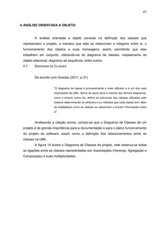 41
4.ANÁLISE ORIENTADA A OBJETO
A análise orientada a objeto consiste na definição das classes que
representam o projeto, a maneira que elas se relacionam e integram entre si, o
funcionamento dos objetos e suas mensagens, assim, permitindo que elas
trabalhem em conjunto, utilizando-se do diagrama de classes, mapeamento do
objeto relacional, diagrama de sequência, entre outros.
4.1 DIAGRAMA DE CLASSES
De acordo com Guedes (2011, p.31)
“O diagrama de classe é provavelmente o mais utilizado e é um dos mais
importantes da UML. Serve de apoio para a maioria dos demais diagramas,
como o próprio nome diz, define as estruturas das classes utilizadas pelo
sistema determinando os atributos e os métodos que cada classe tem, além
de estabelecer como as classes se relacionam e trocam informações entre
si”.
Analisando a citação acima, conclui-se que o Diagrama de Classes de um
projeto é de grande importância para a documentação e para o pleno funcionamento
do projeto de software, assim como a definição dos relacionamentos entre as
classes na UML.
A figura 14 ilustra o Diagrama de Classes do projeto, nele observa-se todas
as ligações entre as classes representadas por Associações (Herança, Agregação e
Composição) e suas multiplicidades.
 