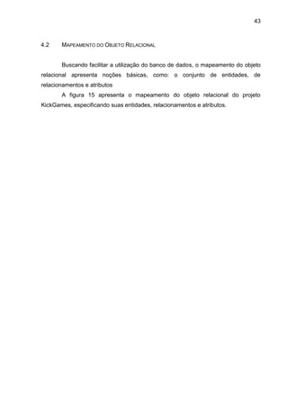 43
4.2 MAPEAMENTO DO OBJETO RELACIONAL
Buscando facilitar a utilização do banco de dados, o mapeamento do objeto
relacional apresenta noções básicas, como: o conjunto de entidades, de
relacionamentos e atributos
A figura 15 apresenta o mapeamento do objeto relacional do projeto
KickGames, especificando suas entidades, relacionamentos e atributos.
 