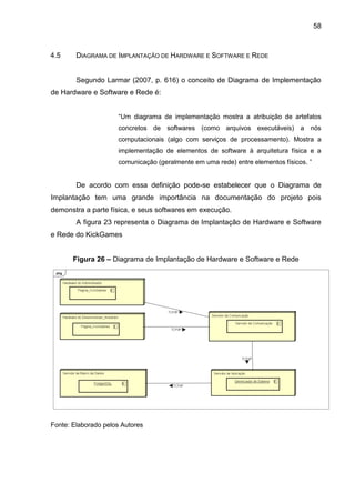 58
4.5 DIAGRAMA DE IMPLANTAÇÃO DE HARDWARE E SOFTWARE E REDE
Segundo Larmar (2007, p. 616) o conceito de Diagrama de Implementação
de Hardware e Software e Rede é:
“Um diagrama de implementação mostra a atribuição de artefatos
concretos de softwares (como arquivos executáveis) a nós
computacionais (algo com serviços de processamento). Mostra a
implementação de elementos de software à arquitetura física e a
comunicação (geralmente em uma rede) entre elementos físicos. ”
De acordo com essa definição pode-se estabelecer que o Diagrama de
Implantação tem uma grande importância na documentação do projeto pois
demonstra a parte física, e seus softwares em execução.
A figura 23 representa o Diagrama de Implantação de Hardware e Software
e Rede do KickGames
Figura 26 – Diagrama de Implantação de Hardware e Software e Rede
Fonte: Elaborado pelos Autores
 