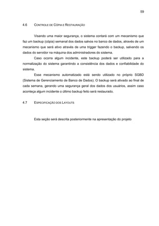 59
4.6 CONTROLE DE CÓPIA E RESTAURAÇÃO
Visando uma maior segurança, o sistema contará com um mecanismo que
faz um backup (cópia) semanal dos dados salvos no banco de dados, através de um
mecanismo que será ativo através de uma trigger fazendo o backup, salvando os
dados do servidor na máquina dos administradores do sistema.
Caso ocorra algum incidente, este backup poderá ser utilizado para a
normalização do sistema garantindo a consistência dos dados e confiabilidade do
sistema.
Esse mecanismo automatizado está sendo utilizado no próprio SGBD
(Sistema de Gerenciamento de Banco de Dados). O backup será ativado ao final de
cada semana, gerando uma segurança geral dos dados dos usuários, assim caso
aconteça algum incidente o último backup feito será restaurado.
4.7 ESPECIFICAÇÃO DOS LAYOUTS
Esta seção será descrita posteriormente na apresentação do projeto
 