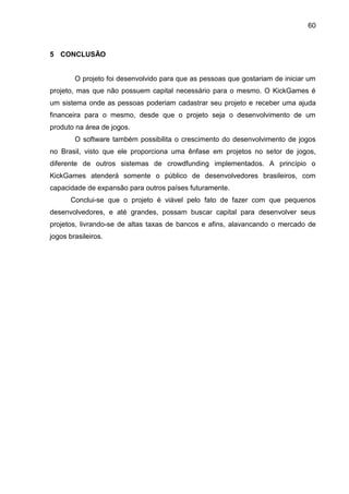 60
5 CONCLUSÃO
O projeto foi desenvolvido para que as pessoas que gostariam de iniciar um
projeto, mas que não possuem capital necessário para o mesmo. O KickGames é
um sistema onde as pessoas poderiam cadastrar seu projeto e receber uma ajuda
financeira para o mesmo, desde que o projeto seja o desenvolvimento de um
produto na área de jogos.
O software também possibilita o crescimento do desenvolvimento de jogos
no Brasil, visto que ele proporciona uma ênfase em projetos no setor de jogos,
diferente de outros sistemas de crowdfunding implementados. A princípio o
KickGames atenderá somente o público de desenvolvedores brasileiros, com
capacidade de expansão para outros países futuramente.
Conclui-se que o projeto é viável pelo fato de fazer com que pequenos
desenvolvedores, e até grandes, possam buscar capital para desenvolver seus
projetos, livrando-se de altas taxas de bancos e afins, alavancando o mercado de
jogos brasileiros.
 