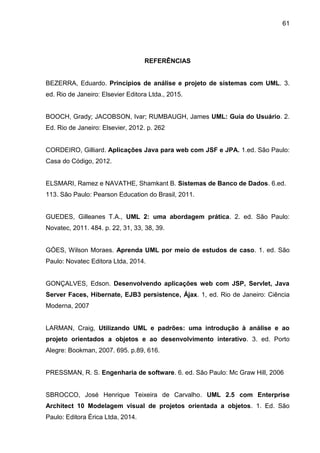 61
REFERÊNCIAS
BEZERRA, Eduardo. Princípios de análise e projeto de sistemas com UML. 3.
ed. Rio de Janeiro: Elsevier Editora Ltda., 2015.
BOOCH, Grady; JACOBSON, Ivar; RUMBAUGH, James UML: Guia do Usuário. 2.
Ed. Rio de Janeiro: Elsevier, 2012. p. 262
CORDEIRO, Gilliard. Aplicações Java para web com JSF e JPA. 1.ed. São Paulo:
Casa do Código, 2012.
ELSMARI, Ramez e NAVATHE, Shamkant B. Sistemas de Banco de Dados. 6.ed.
113. São Paulo: Pearson Education do Brasil, 2011.
GUEDES, Gilleanes T.A., UML 2: uma abordagem prática. 2. ed. São Paulo:
Novatec, 2011. 484. p. 22, 31, 33, 38, 39.
GÓES, Wilson Moraes. Aprenda UML por meio de estudos de caso. 1. ed. São
Paulo: Novatec Editora Ltda, 2014.
GONÇALVES, Edson. Desenvolvendo aplicações web com JSP, Servlet, Java
Server Faces, Hibernate, EJB3 persistence, Ájax. 1, ed. Rio de Janeiro: Ciência
Moderna, 2007
LARMAN, Craig, Utilizando UML e padrões: uma introdução à análise e ao
projeto orientados a objetos e ao desenvolvimento interativo. 3. ed. Porto
Alegre: Bookman, 2007. 695. p.89, 616.
PRESSMAN, R. S. Engenharia de software. 6. ed. São Paulo: Mc Graw Hill, 2006
SBROCCO, José Henrique Teixeira de Carvalho. UML 2.5 com Enterprise
Architect 10 Modelagem visual de projetos orientada a objetos. 1. Ed. São
Paulo: Editora Érica Ltda, 2014.
 
