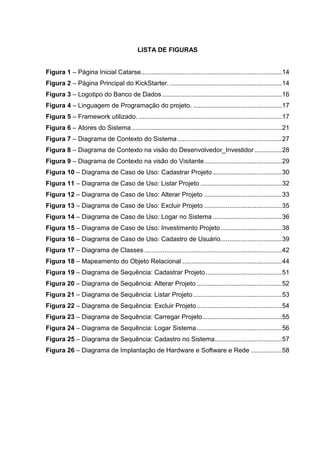 LISTA DE FIGURAS
Figura 1 – Página Inicial Catarse..............................................................................14
Figura 2 – Página Principal do KickStarter. ..............................................................14
Figura 3 – Logotipo do Banco de Dados ..................................................................16
Figura 4 – Linguagem de Programação do projeto. .................................................17
Figura 5 – Framework utilizado. ...............................................................................17
Figura 6 – Atores do Sistema ...................................................................................21
Figura 7 – Diagrama de Contexto do Sistema..........................................................27
Figura 8 – Diagrama de Contexto na visão do Desenvolvedor_Investidor ...............28
Figura 9 – Diagrama de Contexto na visão do Visitante...........................................29
Figura 10 – Diagrama de Caso de Uso: Cadastrar Projeto ......................................30
Figura 11 – Diagrama de Caso de Uso: Listar Projeto .............................................32
Figura 12 – Diagrama de Caso de Uso: Alterar Projeto ...........................................33
Figura 13 – Diagrama de Caso de Uso: Excluir Projeto ...........................................35
Figura 14 – Diagrama de Caso de Uso: Logar no Sistema ......................................36
Figura 15 – Diagrama de Caso de Uso: Investimento Projeto..................................38
Figura 16 – Diagrama de Caso de Uso: Cadastro de Usuário..................................39
Figura 17 – Diagrama de Classes ............................................................................42
Figura 18 – Mapeamento do Objeto Relacional .......................................................44
Figura 19 – Diagrama de Sequência: Cadastrar Projeto ..........................................51
Figura 20 – Diagrama de Sequência: Alterar Projeto ...............................................52
Figura 21 – Diagrama de Sequência: Listar Projeto .................................................53
Figura 22 – Diagrama de Sequência: Excluir Projeto...............................................54
Figura 23 – Diagrama de Sequência: Carregar Projeto............................................55
Figura 24 – Diagrama de Sequência: Logar Sistema...............................................56
Figura 25 – Diagrama de Sequência: Cadastro no Sistema.....................................57
Figura 26 – Diagrama de Implantação de Hardware e Software e Rede .................58
 