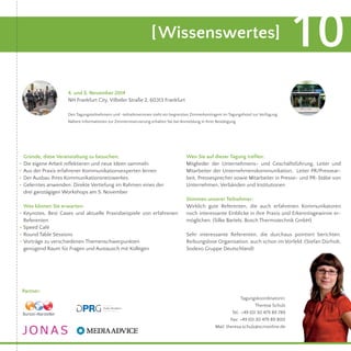 [Wissenswertes] 10 
Gründe, diese Veranstaltung zu besuchen: 
Die eigene Arbeit reflektieren und neue Ideen sammeln 
Aus der Praxis erfahrener Kommunikationsexperten lernen 
Der Ausbau Ihres Kommunikationsnetzwerkes 
Gelerntes anwenden: Direkte Vertiefung im Rahmen eines der 
drei ganztägigen Workshops am 5. November 
Was können Sie erwarten: 
Keynotes, Best Cases und aktuelle Praxisbeispiele von erfahrenen 
Referenten 
Speed Café 
Round Table Sessions 
Vorträge zu verschiedenen Themenschwerpunkten 
genügend Raum für Fragen und Austausch mit Kollegen 
Wen Sie auf dieser Tagung treffen: 
Mitglieder der Unternehmens- und Geschäftsführung, Leiter und 
Mitarbeiter der Unternehmenskommunikation, Leiter PR/Pressear-beit, 
Pressesprecher sowie Mitarbeiter in Presse- und PR-Stäbe von 
Unternehmen, Verbänden und Institutionen. 
Stimmen unserer Teilnehmer: 
Wirklich gute Referenten, die auch erfahrenen Kommunikatoren 
noch interessante Einblicke in ihre Praxis und Erkenntisgewinne er-möglichen. 
(Silke Bartels, Bosch Thermotechnik GmbH) 
Sehr interessante Referenten, die durchaus pointiert berichten. 
Reibungslose Organisation, auch schon im Vorfeld. (Stefan Dürholt, 
Sodexo Gruppe Deutschland) 
Partner: 
4. und 5. November 2014 
NH Frankfurt City, Vilbeler Straße 2, 60313 Frankfurt 
Den Tagungsteilnehmern und -teilnehmerinnen steht ein begrenztes Zimmerkontingent im Tagungshotel zur Verfügung. 
Nähere Informationen zur Zimmerreservierung erhalten Sie bei Anmeldung in Ihrer Bestätigung. 
Tagungskoordinatorin: 
Theresa Schulz 
Tel.: +49 (0) 30 479 89 789 
Fax: +49 (0) 30 479 89 800 
Mail: theresa.schulz@scmonline.de 
.... 
. 
... 
 