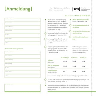 Bitte per Fax an: +49 (0) 30 47 98 98 00 
Meine Workshopauswahl 
für den 5. November 2014 
W1: Krisenkommunikation im 
Social Web 
W2: Krisen-PR – Kontroversen, 
Konflikte, Krisen 
W3: Rhetorik im Medienum-gang 
Post: SCM, Weichselstr. 6, 10247 Berlin 
Online: www.scmonline.de 
Ja, ich nehme an der Fachtagung 
„Krisenkommunikation“ am 4. No-vember 
2014 teil und/oder an einem 
der Workshops am 5. November 
und akzeptiere die Teilnahmebedin-gungen 
sowie die AGB*. 
Anmeldung für die Teilnahme an der 
Fachtagung am 4. November 2014. 
Anmeldung für die Teilnahme an ei-nem 
der Workshops am 5. Novem-ber 
2014. 
Anmeldung für die Teilnahme an der 
Fachtagung am 4. November 2014 
sowie an einem der Workshops am 
5. November 2014. 
* www.scmonline.de/agb // Alle Preise verstehen sich zzgl. der gesetzlichen MwSt. 
Ich kann nicht teilnehmen. Senden Sie mir bitte die Tagungsunterlagen zum 
Preis von 100,– Euro zzgl. MwSt. zu. 
Datenschutz-Hinweis: Sie können bei uns der Verwendung Ihrer Daten wi-dersprechen, 
wenn Sie in Zukunft keine Prospekte mehr erhalten möchten. 
(§28 VI BDSG ). 
[Anmeldung] 
Titel | Name | Vorname 
Firma | Institution 
Funktion | Abteilung 
Straße | Postfach 
PLZ | Ort 
Telefon | Telefax 
E-Mail 
Abweichende Rechnungsadresse 
Titel | Name | Vorname 
Firma | Institution 
Funktion | Abteilung 
Straße | Postfach 
PLZ | Ort 
Telefon | Telefax 
E-Mail 
Datum | Unterschrift 
Bei Anmeldung einer zweiten 
Personen eines Unternehmens 
erhalten Sie einen Nachlass von 
5 Prozent auf Ihre Buchung. 
Vollpreis 
ab 21.10.2013 
für beide Tage 
1075 ¤ 
für den 4.11. 
690 ¤ 
für den 5.11. 
450 ¤ 
Preis bei Anmeldung 
ab 24.09.2013 
1000 ¤ 670 ¤ 425 ¤ 
Frühbucherpreis 
bis zum 23.09.2013 900 ¤ 590 ¤ 410 ¤ 

