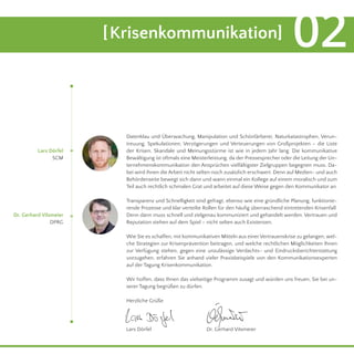 Datenklau und Überwachung, Manipulation und Schönfärberei, Naturkatastrophen, Verun-treuung, 
Spekulationen, Verzögerungen und Verteuerungen von Großprojekten – die Liste 
der Krisen, Skandale und Meinungsstürme ist wie in jedem Jahr lang. Die kommunikative 
Bewältigung ist oftmals eine Meisterleistung, da der Pressesprecher oder die Leitung der Un-ternehmenskommunikation 
den Ansprüchen vielfältigster Zielgruppen begegnen muss. Da-bei 
wird ihnen die Arbeit nicht selten noch zusätzlich erschwert. Denn auf Medien- und auch 
Behördenseite bewegt sich dann und wann einmal ein Kollege auf einem moralisch und zum 
Teil auch rechtlich schmalen Grat und arbeitet auf diese Weise gegen den Kommunikator an. 
Transparenz und Schnelligkeit sind gefragt, ebenso wie eine gründliche Planung, funktionie-rende 
Prozesse und klar verteilte Rollen für den häufig überraschend eintretenden Krisenfall. 
Denn dann muss schnell und zielgenau kommuniziert und gehandelt werden. Vertrauen und 
Reputation stehen auf dem Spiel – nicht selten auch Existenzen. 
Wie Sie es schaffen, mit kommunikativen Mitteln aus einer Vertrauenskrise zu gelangen, wel-che 
Strategien zur Krisenprävention beitragen, und welche rechtlichen Möglichkeiten Ihnen 
zur Verfügung stehen, gegen eine unzulässige Verdachts- und Eindrucksberichterstattung 
vorzugehen, erfahren Sie anhand vieler Praxisbeispiele von den Kommunikationsexperten 
auf der Tagung Krisenkommunikation. 
Wir hoffen, dass Ihnen das vielseitige Programm zusagt und würden uns freuen, Sie bei un-serer 
Tagung begrüßen zu dürfen. 
Herzliche Grüße 
Lars Dörfel 
SCM 
Dr. Gerhard Vilsmeier 
DPRG 
[Krisenkommunikation] 02 
Lars Dörfel Dr. Gerhard Vilsmeier 
 