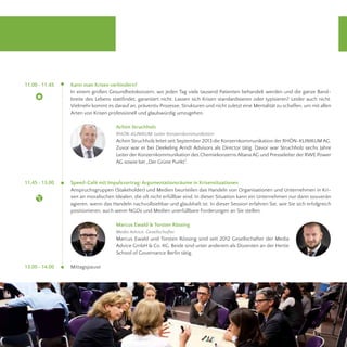 11.00 - 11.45 
11.45 - 13.00 
13.00 - 14.00 
Kann man Krisen verhindern? 
In einem großen Gesundheitskonzern, wo jeden Tag viele tausend Patienten behandelt werden und die ganze Band-breite 
des Lebens stattfindet, garantiert nicht. Lassen sich Krisen standardisieren oder typisieren? Leider auch nicht. 
Vielmehr kommt es darauf an, präventiv Prozesse, Strukturen und nicht zuletzt eine Mentalität zu schaffen, um mit allen 
Arten von Krisen professionell und glaubwürdig umzugehen. 
Speed-Café mit Impulsvortrag: Argumentationsräume in Krisensituationen 
Anspruchsgruppen (Stakeholder) und Medien beurteilen das Handeln von Organisationen und Unternehmen in Kri-sen 
an moralischen Idealen, die oft nicht erfüllbar sind. In dieser Situation kann ein Unternehmen nur dann souverän 
agieren, wenn das Handeln nachvollziehbar und glaubhaft ist. In dieser Session erfahren Sie, wie Sie sich erfolgreich 
positionieren, auch wenn NGOs und Medien unerfüllbare Forderungen an Sie stellen. 
Mittagspause 
Achim Struchholz 
RHÖN-KLINIKUM, Leiter Konzernkommunikation 
Achim Struchholz leitet seit September 2013 die Konzernkommunikation der RHÖN-KLINIKUM AG. 
Zuvor war er bei Deekeling Arndt Advisors als Director tätig. Davor war Struchholz sechs Jahre 
Leiter der Konzernkommunikation des Chemiekonzerns Altana AG und Presseleiter der RWE Power 
AG sowie bei „Der Grüne Punkt“. 
Marcus Ewald & Torsten Rössing 
Media Advice, Gesellschafter 
Marcus Ewald und Torsten Rössing sind seit 2012 Gesellschafter der Media 
Advice GmbH & Co. KG. Beide sind unter anderem als Dozenten an der Hertie 
School of Governance Berlin tätig. 
 