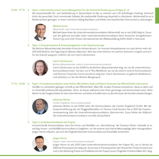 16.30 - 17.15 Topic 1: Heimvorteil nutzen! Issues Management für die heimische Förderung von Erdgas & -öl 
Die konventionelle Öl- und Gasförderung in Deutschland ist klar zu trennen vom US-Schiefergas-Fracking. Dennoch 
droht die pauschale, hoch-emotionale Debatte die traditionelle Förderung dauerhaft zu blockieren. Wintershall ist es in 
Niedersachsen gelungen, in einem intensiven Dialog Nachbarn und Politik vom bestehenden Heimvorteil zu überzeugen. 
Michael Sasse 
Wintershall, Leiter Unternehmenskommunikation 
Michael Sasse leitet die Unternehmenskommunikation Wintershall, wo er seit 2002 tätig ist. Zuvor 
war der gelernte Journalist Leiter Unternehmenskommunikation beim finnischen Energiekonzern 
Fortum Oyj und Leiter Presse International bei der Weltausstellung EXPO 2000 in Hannover. 
Topic 2: Krisenprävention & Krisenmanagement in der Daseinsvorsorge 
Die Berliner Wasserbetriebe betreiben kritische Infrastrukturen. So mussten beispielsweise vor zwei Jahren mehr als 
200.000 Berliner drei Tage lang ihr Wasser abkochen. Wie das Unternehmen mit solchen Szenarien umgeht und sich 
für die Zukunft wappnet, erfahren Sie von Catrin Glücksmann. 
Catrin Glücksmann 
Berliner Wasserbetriebe, Leiterin Unternehmenskommunikation 
Catrin Glücksmann ist seit 2008 für die Berliner Wasserbetriebe tätig, wo sie die Unternehmens-kommunikation 
leitet. Sie kam von E-Plus Mobilfunk, wo sie als Leiterin externe Kommunikation 
und Director Corporate Communications tätig war. Catrin Glücksmann ist gelernte Redakteurin, 
und arbeitete u.a. bei der Berliner Morgenpost. 
Topic 1: Krisenkommunikation einer Airline: Mit kühlem Kopf und klaren Prozessen die Öffentlichkeit informieren 
Vorfälle im Luftverkehr gelangen schnell an die Öffentlichkeit. Was hilft, ist klare Prozesse einzuführen, diese zu üben und 
im Krisenfall professionell abzuarbeiten. Denn: Je besser während einer Krise gemanagt und kommuniziert wird, desto 
kleiner ist der Imageschaden für das Unternehmen und desto schneller kann es das Vertrauen der Kunden wiedererlangen. 
Johannes Winter 
Condor Flugdienst, Kommunikationsleiter 
Johannes Winter ist seit 2009 Leiter der Kommunikation der Condor Flugdienst GmbH. Mit der 
Zusammenführung der vier Fluggesellschaften im Thomas Cook Konzern hat er 2013 die Gesamt-verantwortung 
über die Unternehmenskommunikation übernommen. Zuvor leitete der Volljurist 
die Unternehmenskommunikation von AOL Deutschland. 
Topic 2: Krisenkommunikation bei Fraport 
Unzureichende Kommunikation kann bei Krisen und Notfällen zur „Verschärfung“ der Situation führen. Deshalb ist es 
wichtig, Krisen- und Notfälle kommunikativ zu begleiten, um die externe und interne Meinungslage aktiv mitzugestalten. 
Jürgen Harrer erläutert, wie sich der Flughafenbetreiber kommunikativ auf Krisenfälle vorbereitet. 
Jürgen Harrer 
Fraport, Leiter Unternehmenskommunikation 
Jürgen Harrer ist seit 2010 Leiter Unternehmenskommunikation der Fraport AG, wo er bereits ab 
2009 als Pressesprecher tätig war. Zuvor war er Pressesprecher des Hessischen Finanzministeriums 
und in der Abteilung Presse und Publikationen bei Fraport (zuvor Flughafen Frankfurt/Main AG) tätig. 
17.15 - 18.00 
 