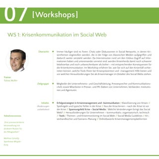 07 [Workshops] 
WS 1: Krisenkommunikation im Social Web 
Immer häufiger sind es Foren, Chats oder Diskussionen in Social Networks, in denen Kri-senthemen 
angestoßen werden, die in der Folge von klassischen Medien aufgegriffen und 
dadurch weiter verstärkt werden. Da Internetnutzer rund um den Globus Zugriff auf Infor-mationen 
haben und untereinander vernetzt sind, werden Krisenherde damit noch schwerer 
lokalisierbar und noch unberechenbarer als bisher – mit entsprechenden Konsequenzen für 
die Krisenkommunikation. Im Workshop erfahren Sie, wie Sie sich auf den Krisenfall vorbe-reiten 
können, welche Tools Ihnen bei Krisenprävention und -management Hilfe bieten und 
vor welchen Herausforderungen Sie als Krisenmanager im Zeitalter des Social Webs stehen. 
Mitglieder der Unternehmens- und Geschäftsleitung, Pressesprecher und Kommunikations-chefs 
sowie Mitarbeiter in Presse- und PR-Stäben von Unternehmen, Verbänden, Institutio-nen 
und Agenturen. 
Erfolgsstrategien in Krisenmanagement und -kommunikation / Klassifizierung von Krisen // 
Spielregeln und typische Fehler in der Krise // Aus der Krise lernen – nach der Krise ist vor 
der Krise // Spannungsfeld Krise – Social Media / Welche Veränderungen bringt das Social 
Web? // Herausforderungen für Unternehmen – kommunikativ, organisatorisch, technisch 
// Tools / Themen- und Krisenmonitoring im Social Web // Social Media Guidelines // Kri-senhandbücher 
und Szenario-Planung // Onlinebasierte Krisenmanagementplattformen 
Trainer 
Tobias Müller 
Teilnehmerstimme: 
„Eine praxisorientierte 
Veranstaltung mit 
direktem Nutzen für 
die Alltagsarbeit.“ 
Mathias Geraldy, 
Sparkasse Magde-burg 
Übersicht: 
Zielgruppe: 
Inhalte: 
(Änderungen 
vorbehalten) 
5. November, 9.00 - 17.00 Uhr 
 