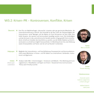 WS 2: Krisen-PR – Kontroversen, Konflikte, Krisen 
5. November, 9.00 - 17.00 Uhr 
Eine Flut von Medienanfragen, überraschte, entsetzte oder gar geschockte Mitarbeiter, die 
Unternehmensführung in Aufruhr. Der Krisenfall ist da! Nun steht die Glaubwürdigkeit des 
Unternehmens, seiner Manager und der Marke mit ihren Kernwerten auf dem Spiel. Eine 
heikle Situation, die operativ und kommunikativ bewältigt werden muss. Die Zuständigkeit 
und das Vertrauen in das unternehmerische Handeln werden infrage gestellt. Da ist entschei-dend, 
schnell zum Gestalter des Geschehens zu werden, aus der bloßen Reaktion auf die Kri-sensituation 
so schnell wie möglich herauszufinden. Im Workshop lernen Sie unter Anleitung 
zweier Krisenpraktiker und Trainer, wie Sie sich auf Stunde X vorbereiten. 
Mitglieder der Unternehmens- und Geschäftsleitung, Pressesprecher und Kommunikations-chefs 
sowie Mitarbeiter in Presse- und PR-Stäben von Unternehmen, Verbänden, Institu-tionen 
und Agenturen 
Analyse realer Fälle // Krisenstrategien // Strukturen und Abläufe // Ihre Abteilung wird zum 
Lagezentrum // Klassifikation und Typen von Krisen // Situational Crisis Communication 
Theory nach Timothy Coombs 
Trainer 
Marcus Ewald 
Teilnehmerstimme: 
„Praxisnah, positiv 
fordernd, zielgerichtet 
-> einfach sehr gut!“ 
Wilfried Hubrich, 
AVR GmbH 
Übersicht: 
Zielgruppe: 
Inhalte: 
(Änderungen 
vorbehalten) 
Trainer 
Torsten Rössing 
 