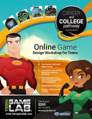 and
CAREER
COLLEGE
Starting at
$295
per student
admin@gogolabs.net
Online Game
Design Workshop for Teens
Play Quests, Build and
Share Games
Live events with industry
experts & university
recruiters
Fully facilitated on an
award-winning gamified
learning platform
Hosted Minecraft Server
Badges, achievements
& more!
powered by
www.teengamelab.com
pathway
curriculum
 