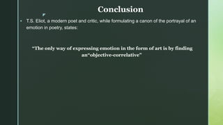 z
Conclusion
 T.S. Eliot, a modern poet and critic, while formulating a canon of the portrayal of an
emotion in poetry, states:
“The only way of expressing emotion in the form of art is by finding
an“objective-correlative”
 