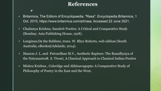 z
References
 Britannica, The Editors of Encyclopaedia. "Rasa". Encyclopedia Britannica, 1
Oct. 2015, https://www.britannica.com/art/rasa. Accessed 22 June 2021.
 Chaitanya Krishna, Sanskrit Poetics: A Critical and Comparative Study
(Bombay: Asia Publishing House, 1918).
 Longinus,On the Sublime, trans. W. Rhys Roberts, web edition (South
Australia, eBooks@Adelaide, 2014).
 Masson J. L. and Patvardhan M.V., Aesthetic Rapture: The Rasadhyaya of
the NatyasastraR. S. Tiwari, A Classical Approach to Classical Indian Poetics
 Mishra Krishna , Coleridge and Abhinavagupta: A Comparative Study of
Philosophy of Poetry in the East and the West.
 