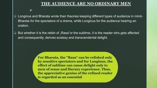 z
THE AUDIENCE ARE NO ORDINARY MEN
 Longinus and Bharata wrote their theories keeping different types of audience in mind-
Bharata for the spectators of a drama, while Longinus for the audience hearing an
oration.
 But whether it is the relish of „Rasa‟or the sublime, it is the reader who gets affected
and consequently, derives ecstasy and transcendental delight.
For Bharata, the "Rasa‟ can be relished only
by sensitive spectators and for Longinus, the
effect of sublime can cause delight only to
men of sense and literary experience. Thus,
the appreciative genius of the refined reader
is regarded as an essential
 