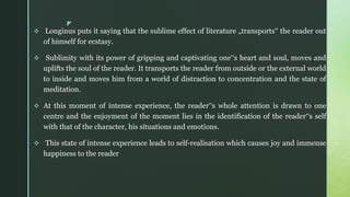 z
 Longinus puts it saying that the sublime effect of literature „transports‟ the reader out
of himself for ecstasy.
 Sublimity with its power of gripping and captivating one‟s heart and soul, moves and
uplifts the soul of the reader. It transports the reader from outside or the external world
to inside and moves him from a world of distraction to concentration and the state of
meditation.
 At this moment of intense experience, the reader‟s whole attention is drawn to one
centre and the enjoyment of the moment lies in the identification of the reader‟s self
with that of the character, his situations and emotions.
 This state of intense experience leads to self-realisation which causes joy and immense
happiness to the reader
 