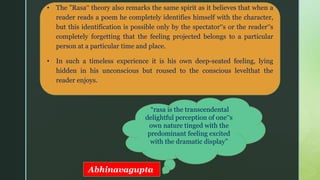 z
• The "Rasa‟ theory also remarks the same spirit as it believes that when a
reader reads a poem he completely identifies himself with the character,
but this identification is possible only by the spectator‟s or the reader‟s
completely forgetting that the feeling projected belongs to a particular
person at a particular time and place.
• In such a timeless experience it is his own deep-seated feeling, lying
hidden in his unconscious but roused to the conscious levelthat the
reader enjoys.
“rasa is the transcendental
delightful perception of one‟s
own nature tinged with the
predominant feeling excited
with the dramatic display”
Abhinavagupta
 
