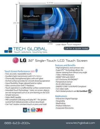 31.6”(W)



                                                                                                    32”
                                Single-Touch

          19.4”(H)




                                                                        3.9”(D)   Under-Bezel Touch Integration
                                                                                              Call for a quote today!




                     Certified Integrator
                                            32” Single-Touch LCD Touch Screen
                                                                                  Features and Benefits
                                                                                  • High brightness and contrast ratio
                                                                                  • Super IPS™ Technology allows for
Touch Screen Performance (DST)                                                      clearer viewing from almost any angle
• Fast, accurate, repeatable touch                                                • 1366 x 768 Resolution
• Excellent light transmission with 92% Optics                                    • HDMI™/DVI with HDCP
• Chemically-Strengthened glass with anti-glare                                   • LG’S Exclusive XD ENGINE™
• Etched surface provides for smooth drawing operation                            • Temperature Sensor
• Input flexibility: finger, gloved hand or stylus                                • RJ-45 LAN Control
• Glass construction with 7-Hardness                                              • ENERGY STAR® 5.0 & RoHS Compliant
• Touch operation is unaffected by surface contaminants                           • 5x5 video walls
• Intended-Touch Technology *(static on-screen objects                            • Tech Global products are UL Certified
  are not recognized such as an arm leaning on the LCD)
• Simple Gestures
• Video Wall Capable
                                                                                  Applications
                                                                                  • Interactive Digital Signage
• HID-compliant USB plug-and-play W7 *(for greater
                                                                                  • Hospitality
  control Tech Global provides a driver download)
                                                                                  • Wayfinding
• Can “not” resolve constant touch or press and hold
                                                                                  • Product Selectors
                                                                                  • Corporate Directories
                                                Certified Integrator




888-623-2004                                                                                    www.techglobal.com
 