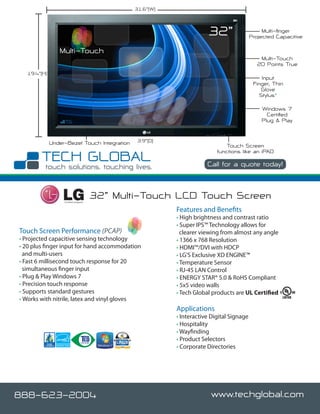 31.6”()



                                                                        32”                      Multi-finger
                                                                                            Projected Capacitive

                 Multi-Touch
                                                                                               Multi-Touch
                                                                                              20 Points True
   19.4”(H)
                                                                                                 Input
                                                                                             Finger, Thin
                                                                                                Glove
                                                                                                Stylus*

                                                                                                Windows 7
                                                                                                  Certified
                                                                                                Plug & Play


              Under-Bezel Touch Integration       3.9”(D)
                                                                                Touch Screen
                                                                            functions like an iPAD

                                                                        Call for a quote today!



                   Certified Integrator
                                          32” Multi-Touch LCD Touch Screen
                                                            Features and Benefits
                                                            • High brightness and contrast ratio
                                                            • Super IPS™ Technology allows for
Touch Screen Performance (PCAP)                               clearer viewing from almost any angle
• Projected capacitive sensing technology                   • 1366 x 768 Resolution
• 20 plus finger input for hand accommodation               • HDMI™/DVI with HDCP
  and multi-users                                           • LG’S Exclusive XD ENGINE™
• Fast 6 millisecond touch response for 20                  • Temperature Sensor
  simultaneous finger input                                 • RJ-45 LAN Control
• Plug & Play Windows 7                                     • ENERGY STAR® 5.0 & RoHS Compliant
• Precision touch response                                  • 5x5 video walls
• Supports standard gestures                                • Tech Global products are UL Certified
• Works with nitrile, latex and vinyl gloves
                                                            Applications
                                                            • Interactive Digital Signage
                                                            • Hospitality
                                                            • Wayfinding
                                                            • Product Selectors
                                                            • Corporate Directories




888-623-2004                                                              www.techglobal.com
 