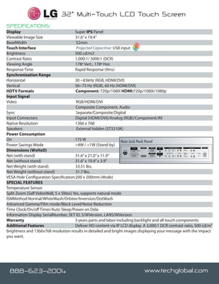 M3202T-BA                                      32" class (31.5" diagonal)




                                                                        monit
                                                                          lcd
                           Certified Integrator
                                                  32” Multi-Touch LCD Touch Screen
SPECIFICATIONS:
Display		                                            Super IPS Panel                                                                                    31.6”


Viewable Image Size		                                31.6” x 19.4”
BezelWidth                                           52mm                                                                                                                                                           21.3”
Touch Interface                                      Projected Capacitive: USB input                                                                                                                              19.4”

Brightness		                                         500 cd/m2
Contrast Ratio		                                     1,000:1/ 3000:1 (DCR)
Viewing Angle		                                      178º Vert., 178º Hor.
Response Time		                                      Rapid Response (9ms)
Synchronization Range		                                                                                                                                 22.9”
Horizontal		                                         30 ~83kHz (RGB, HDMI/DVI) 4.0”
Vertical		                                           56~75 Hz (RGB), 60 Hz (HDMI/DVI)
HDTV Formats                                         Component: 720p/1080i HDMI:720p/1080i/1080p
Input Signal		                                                                                                                                            200mm”
Video		                                              RGB/HDMI/DVI                            200mm”
                                                     Composite Component, Audio
Sync		                                               Separate/Composite/Digital
Input Connectors		                                   Digital (HDMI/DVI)/Analog (RGB)/Component/AV
Native Resolution		                                  1366 x 768
Speakers                                             External hidden (ST3210K) 7.6”
Power Consumption		                                                                                Note: Speakers and stand are optional accessories


On		                                   175 W                     Rear Jack Pack Panel
Power Savings Mode		                   <4W / <1W (Stand-by)
Dimensions (WxHxD)		
                                                                                                  RS-232C         HDMI/DVI   RGB IN       AUDIO            COMPONENT IN (BNC)                     AUDIO IN/OUT             SPK_OUT
                                                                                                (CONTROL)                               (RGB/DVI)

                                                                                        AC-IN               OUT                                                            1                IN
                                                                                                                                                    Y      Pb     Pr           L   R                  L    R                R   L
                                                                                                                                        REMOTE          VIDEO (BNC)            AUDIO   VIDEO IN                  S-VIDEO


Net (with stand)		                     31.6” x 21.0” x 11.9”
                                                                                                                             RGB OUT                                                                  AUDIO
                                                                                                            IN                         CONTROL IN                                       (BNC)
                                                                                                                                                                           2               OUT
                                                                                                                                                    Y       Pb        Pr       L   R                  L    R




Net (without stand)		                  31.6” x 19.4” x 3.9”
Net Weight (with stand)		              33.51 lbs.
Net Weight (without stand)		           31.7 lbs.                                    LCD PANEL
VESA Hole Configuration Specification:200 x 200mm (4hole)                           LCD Panel Type                        32” Widescreen TFT (Thin Film Tra
                                                                                                                          LCD (Liquid Crystal Display) Panel
SPECIAL FEATURES                                                                    Display Area                          31.5” diagonal (M3202C-BA)
                                                                                    Aspect Ratio                          16:9
Temperature Sensor                                                                  Native Resolution                     1366 x 768
                                                                                    Pixels(H x V x 3)                     3,147,264
Split Zoom (Self VideoWall, 5 x 5Max) Yes, supports natural mode                    Brightness                            500 cd/m                                                                                2

                                                                                    Contrast Ratio                        3,000:1(DCR)
ISMMethod Normal/WhiteWash/Orbiter/Inversion/DotWash                                Viewing Angle                         178°/ 178°
                                                                                    Color Depth                           16.7 Million
Advanced Gamma/Film mode/Black Level/Noise Reduction                                Response Time                         9ms (G to G)
Time Clock/On/off Timer/Auto Sleep/Power on Dela                                    Surface Treatment
                                                                                    MTBF
                                                                                                                          Hard Coating (3H), Anti-glare
                                                                                                                          50,000 Hr. (Minimum), Portrait &
Information Display SerialNumber, SET ID, S/WVersion, LANS/WVersion                 VIDEO
                                                                                    Max Input Resolution                  1600 X 1200@ 60Hz(Analog)
Warranty		                             3 years parts and labor including backlight and all touch components 60Hz(Digital) 1920 X 1080@
                                                                                    Recommended Resolution                1360 X 768 @ 60Hz(Analog/Dig
Additional Features		                  Deliver HD content via IP LCD display. A 3,000:1 DCR contrast ratio, 500 cd/m²
                                                                                    H-Scanning Frequency                  30 ~83kHz (Analog / Digital)
                                                                                    V-Scanning Frequency                  56 75 Hz(Analog), 60 Hz(Digital)
brightness and 1366x768 resolution results in detailed and bright images displaying your message with~the impact
you want.

                                                                           TO ORDER M3202T-BA, CONTACT YOUR KRISTEL DISPLAYS REPRESENTATIVE AT 1.630.443.1290
                                                                           Kristel Displays 555 South Kirk Road, St. Charles, IL 60174. Contact information: Phone: 630.443.1290 EXT
                                                                           www.kristel.com

                                                                           TO ORDER OPTIONAL ACCESSORIES, CONTACT YOUR LG REGIONAL SALES MANAGER TOLL-FRE
                                                                           LG Electronics USA, Inc. Commercial Products Division 2000 Millbrook Drive, Lincolnshire, IL 60069. Contac
                                                                           For more information visit www.LGcommercial.com

  888-623-2004 Stronger!
   Brighter, Faster,                                                                                                   www.techglobal.com
                                                                           © Copyright 2009 LG Electronics USA, Inc. All Rights Reserved. LG Life’s Good is a registered trademark of L
                                                                           Screen image is simulated. Dimensions and weights are approximate. Design, features and specifications sub
                                                                           of Video Electronics Association. All other corporate and brand names are trademarks of their respective o
                                                                           high-definition broadcast.
                                                                                Printed in the USA. June 2009
 