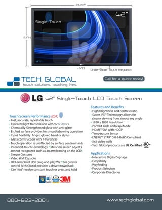 39.2”(W)


                                                                                                    42”
                        Single-Touch


          23”(H)




                                                                       4.5”(D)   Under-Bezel Touch Integration

                                                                                            Call for a quote today!




                   Certified Integrator
                                          42” Single-Touch LCD Touch Screen
                                                                                 Features and Benefits
                                                                                 • High brightness and contrast ratio
                                                                                 • Super IPS™ Technology allows for
Touch Screen Performance (DST)
                                                                                   clearer viewing from almost any angle
• Fast, accurate, repeatable touch
                                                                                 • 1920 x 1080 Resolution
• Excellent light transmission with 92% Optics
                                                                                 • Portrait and LandscapeMode
• Chemically-Strengthened glass with anti-glare
                                                                                 • HDMI™/DVI with HDCP
• Etched surface provides for smooth drawing operation
                                                                                 • Temperature Sensor
• Input flexibility: finger, gloved hand or stylus
                                                                                 • ENERGY STAR® 5.0 & RoHS Compliant
• Glass construction with 7-Hardness
                                                                                 • 5x5 video walls
• Touch operation is unaffected by surface contaminants
                                                                                 • Tech Global products are UL Certified
• Intended-Touch Technology *(static on-screen objects
  are not recognized such as an arm leaning on the LCD)
• Simple Gestures                                                                Applications
• Video Wall Capable                                                             • Interactive Digital Signage
• HID-compliant USB plug-and-play W7 *(for greater                               • Hospitality
  control Tech Global provides a driver download)                                • Wayfinding
• Can “not” resolve constant touch or press and hold                             • Product Selectors
                                                                                 • Corporate Directories

                                               Certified Integrator




888-623-2004                                                                                 www.techglobal.com
 