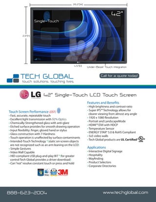 39.2”()


                                                                                                    42”
                        Single-Touch


          23”(H)




                                                                       4.5”(D)   Under-Bezel Touch Integration

                                                                                            Call for a quote today!




                   Certified Integrator
                                          42” Single-Touch LCD Touch Screen
                                                                                 Features and Benefits
                                                                                 • High brightness and contrast ratio
                                                                                 • Super IPS™ Technology allows for
Touch Screen Performance (DST)
                                                                                   clearer viewing from almost any angle
• Fast, accurate, repeatable touch
                                                                                 • 1920 x 1080 Resolution
• Excellent light transmission with 92% Optics
                                                                                 • Portrait and LandscapeMode
• Chemically-Strengthened glass with anti-glare
                                                                                 • HDMI™/DVI with HDCP
• Etched surface provides for smooth drawing operation
                                                                                 • Temperature Sensor
• Input flexibility: finger, gloved hand or stylus
                                                                                 • ENERGY STAR® 5.0 & RoHS Compliant
• Glass construction with 7-Hardness
                                                                                 • 5x5 video walls
• Touch operation is unaffected by surface contaminants
                                                                                 • Tech Global products are UL Certified
• Intended-Touch Technology *(static on-screen objects
  are not recognized such as an arm leaning on the LCD)
• Simple Gestures                                                                Applications
• Video Wall Capable                                                             • Interactive Digital Signage
• HID-compliant USB plug-and-play W7 *(for greater                               • Hospitality
  control Tech Global provides a driver download)                                • Wayfinding
• Can “not” resolve constant touch or press and hold                             • Product Selectors
                                                                                 • Corporate Directories

                                               Certified Integrator




888-623-2004                                                                                 www.techglobal.com
 