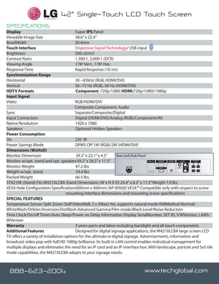 Certified Integrator
                                            42” Single-Touch LCD Touch Screen
SPECIFICATIONS:
Display		                                      Super IPS Panel
Viewable Image Size		                          38.6” x 22.4”
BezelWidth                                     30.4mm
Touch Interface                                Dispersive Signal Technology/ USB input
Brightness		                                   500 cd/m2
Contrast Ratio		                               1,300:1, 3,000:1 (DCR)
Viewing Angle		                                178º Vert., 178º Hor.
Response Time		                                Rapid Response (10 ms)
Synchronization Range		
Horizontal		                                   30 ~83kHz (RGB, HDMI/DVI)
Vertical		                                     56~75 Hz (RGB), 60 Hz (HDMI/DVI)
HDTV Formats                                   Component: 720p/1080i HDMI:720p/1080i/1080p
Input Signal		
Video		                                        RGB/HDMI/DVI
                                               Composite Component, Audio
Sync		                                         Separate/Composite/Digital
Input Connectors		                             Digital (HDMI/DVI)/Analog (RGB)/Component/AV
Native Resolution		                            1920 x 1080
Speakers                                       Optional Hidden Speakers
Power Consumption		
On		                                     220 W
Power Savings Mode		                      DPMS Off 1W (RGB)/2W (HDMI/DVI)
Dimensions (WxHxD)		
Monitor Dimension                         39.2” x 23.1” x 4.5”
Monitor w/opt. stand and opt. speakers39.2” x 26.5” x 11.5”
Monitor Weight                            47.2 Ibs
Weight w/opt. stand                       54.4 Ibs
Packed Weight		                           66.5 lbs.
ST4210K (Stand) Fits M4210LCBA Stand Dimensions (W x H X D) 24.4” x 6.2” x 11.5” Weight 7.9 lbs
VESA Hole Configuration Specification:600mm x 400mm (AP-WX60) VESA™ Compatible only with respect to screw
                                     mounting interface dimensions and mounting screw specifications
SPECIAL FEATURES
Temperature Sensor Split Zoom (Self VideoWall, 5 x 5Max) Yes, supports natural mode ISMMethod Normal/
WhiteWash/Orbiter/Inversion/DotWash Advanced Gamma/Film mode/Black Level/Noise Reduction
Time Clock/On/off Timer/Auto Sleep/Power on Delay Information Display SerialNumber, SET ID, S/WVersion, LANS/
WVersion
Warranty		                                3 years parts and labor including backlight and all touch components
Additional Features		                     Designed for digital signage applications, the M4210LCBA large screen LCD
TV offers a variety of installation options for the ultimate in digital signage. Advertisements, information and
broadcast video pop with full HD 1080p brilliance. Its built-in LAN control enables individual management for
multiple displays and eliminates the need for an IP card and an IP interface box. With landscape, portrait and 5x5 tile
mode capabilities, the M4210LCBA adapts to your signage needs.



 888-623-2004 Stronger!
  Brighter, Faster,                                                                 www.techglobal.com
 