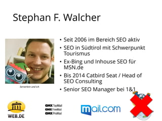 Stephan F. Walcher
• Seit 2006 im Bereich SEO aktiv
• SEO in Südtirol mit Schwerpunkt
Tourismus
• Ex-Bing und Inhouse SEO für
MSN.de
• Bis 2014 Catbird Seat / Head of
SEO Consulting
• Senior SEO Manager bei 1&1
Serverlein und ich
 