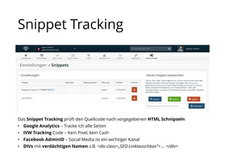 Snippet Tracking
Das Snippet Tracking prüft den Quellcode nach vorgegebenen HTML Schnipseln
• Google Analytics – Tracke ich alle Seiten
• IVW Tracking Code – Kein Pixel, kein Cash
• Facebook AdminID – Social Media ist ein wichtiger Kanal
• DIVs mit verdächtigen Namen z.B. <div class=„SEO Linktauschbox"> … </div>
 